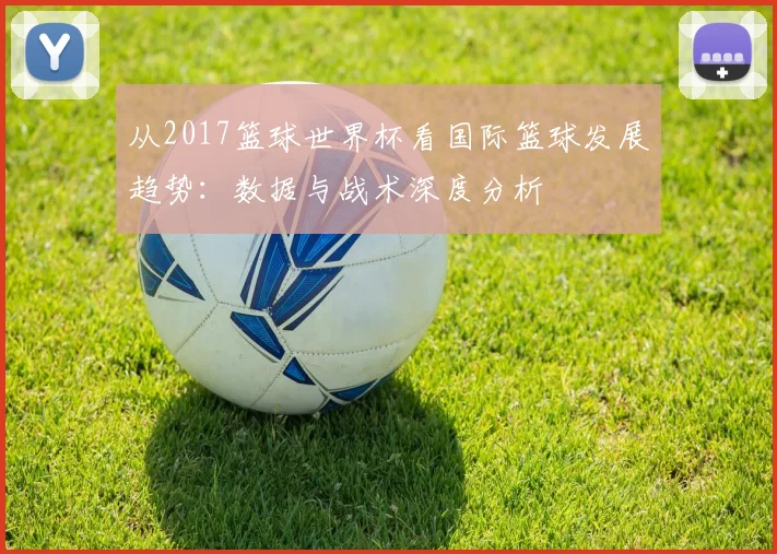 从2017篮球世界杯看国际篮球发展趋势：数据与战术深度分析