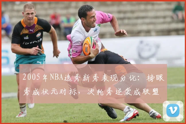 2005年NBA选秀新秀表现分化：榜眼秀成状元对标，次轮秀逆袭成联盟核心