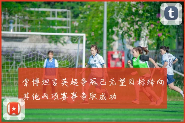 索博坦言英超争冠已无望目标转向其他两项赛事争取成功