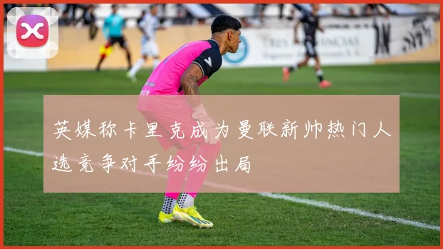 英媒称卡里克成为曼联新帅热门人选竞争对手纷纷出局